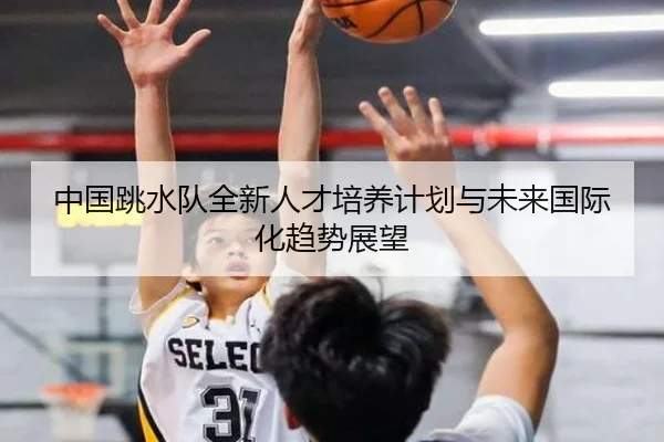 中国跳水队全新人才培养计划与未来国际化趋势展望